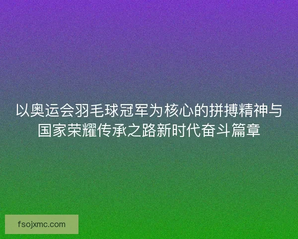 以奥运会羽毛球冠军为核心的拼搏精神与国家荣耀传承之路新时代奋斗篇章