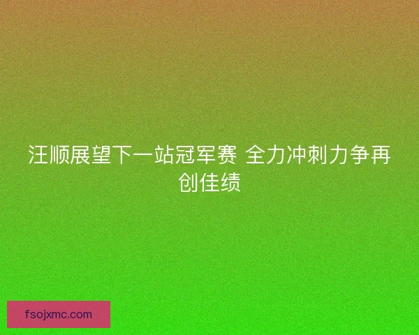 汪顺展望下一站冠军赛 全力冲刺力争再创佳绩