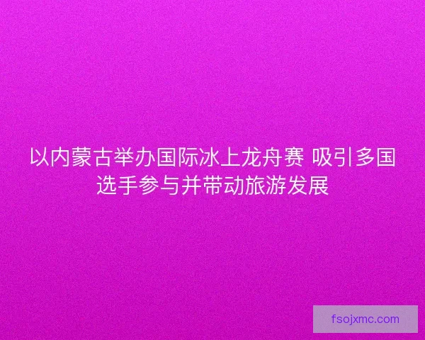 以内蒙古举办国际冰上龙舟赛 吸引多国选手参与并带动旅游发展