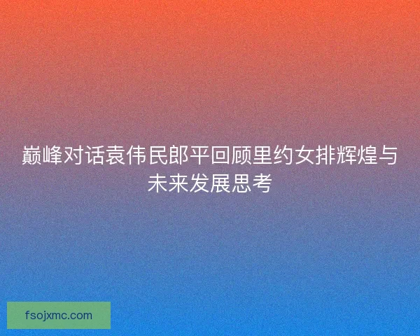 巅峰对话袁伟民郎平回顾里约女排辉煌与未来发展思考