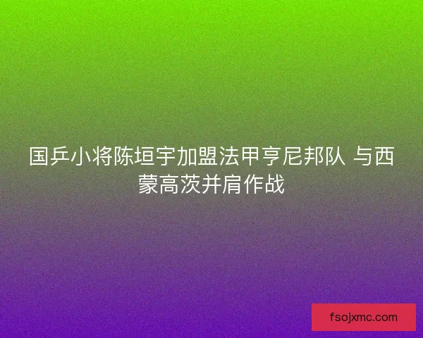 国乒小将陈垣宇加盟法甲亨尼邦队 与西蒙高茨并肩作战